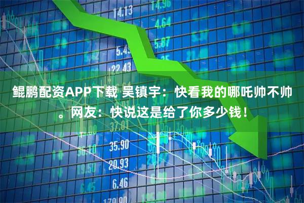 鲲鹏配资APP下载 吴镇宇：快看我的哪吒帅不帅。网友：快说这是给了你多少钱！