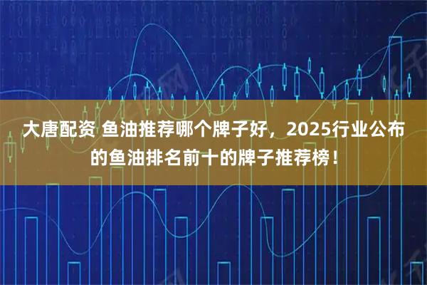 大唐配资 鱼油推荐哪个牌子好，2025行业公布的鱼油排名前十的牌子推荐榜！