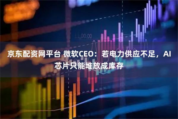 京东配资网平台 微软CEO：若电力供应不足，AI芯片只能堆放成库存
