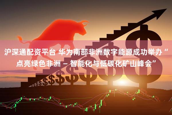 沪深通配资平台 华为南部非洲数字能源成功举办“点亮绿色非洲 — 智能化与低碳化矿山峰会”