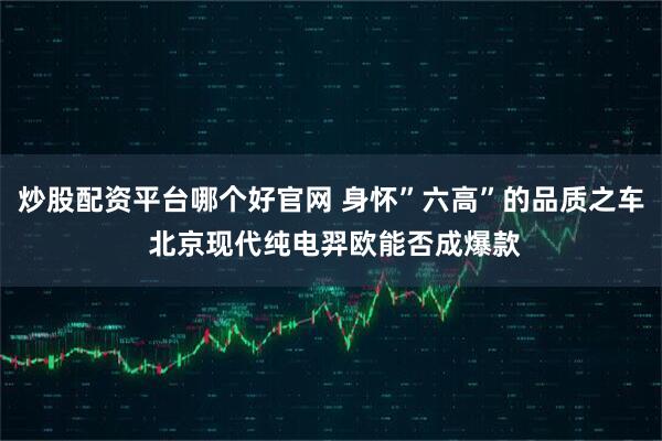 炒股配资平台哪个好官网 身怀”六高”的品质之车 北京现代纯电羿欧能否成爆款