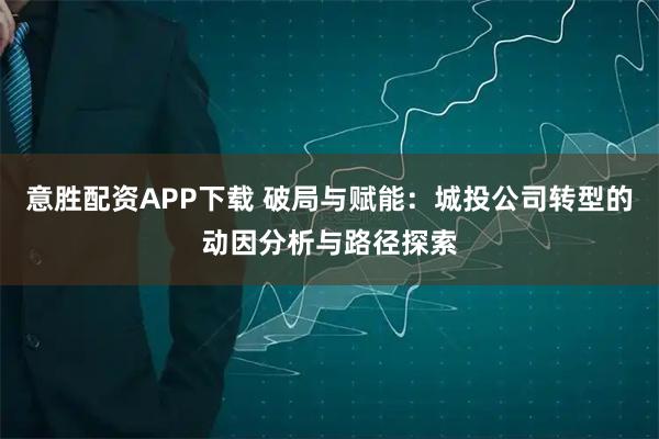 意胜配资APP下载 破局与赋能：城投公司转型的动因分析与路径探索