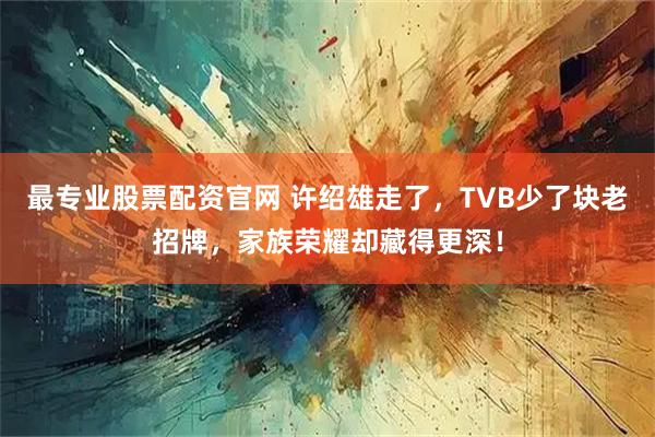 最专业股票配资官网 许绍雄走了，TVB少了块老招牌，家族荣耀却藏得更深！