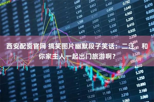 西安配资官网 搞笑图片幽默段子笑话：二汪，和你家主人一起出门旅游啊？