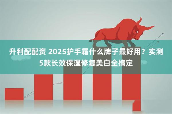 升利配配资 2025护手霜什么牌子最好用？实测5款长效保湿修复美白全搞定