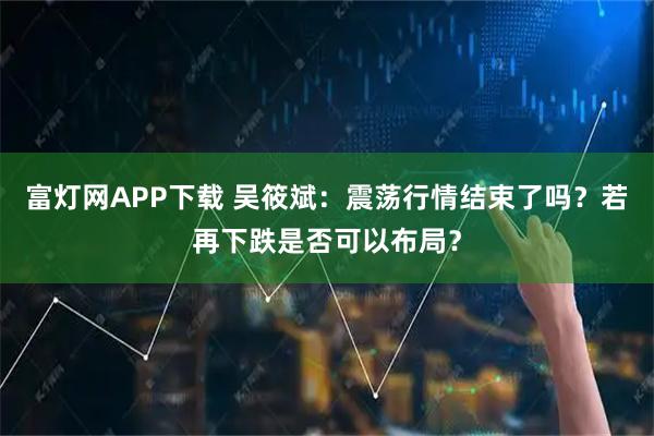 富灯网APP下载 吴筱斌：震荡行情结束了吗？若再下跌是否可以布局？