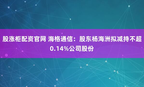 股涨柜配资官网 海格通信:股东杨海洲拟减持不超0.14%公司股份