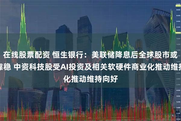 在线股票配资 恒生银行：美联储降息后全球股市或继续靠稳 中资科技股受AI投资及相关软硬件商业化推动维持向好