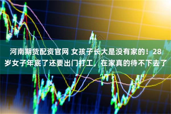河南期货配资官网 女孩子长大是没有家的！28岁女子年底了还要出门打工，在家真的待不下去了