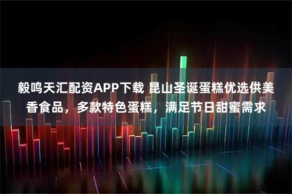 毅鸣天汇配资APP下载 昆山圣诞蛋糕优选供美香食品，多款特色蛋糕，满足节日甜蜜需求