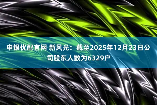 申银优配官网 新风光：截至2025年12月23日公司股东人数为6329户