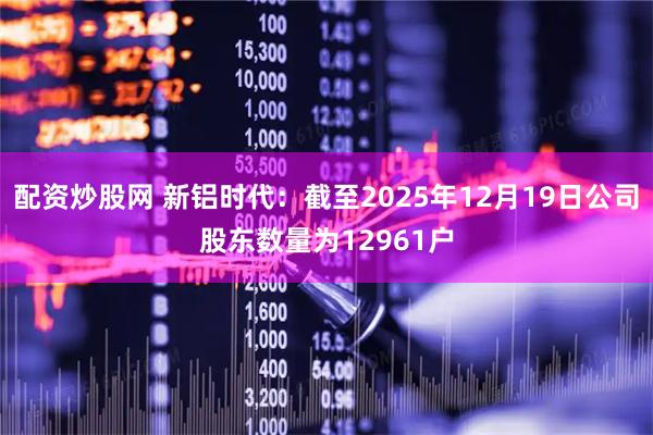 配资炒股网 新铝时代：截至2025年12月19日公司股东数量为12961户