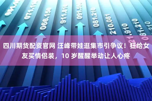 四川期货配资官网 汪峰带娃逛集市引争议！狂给女友买情侣装，10 岁醒醒举动让人心疼