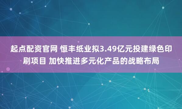 起点配资官网 恒丰纸业拟3.49亿元投建绿色印刷项目 加快推进多元化产品的战略布局