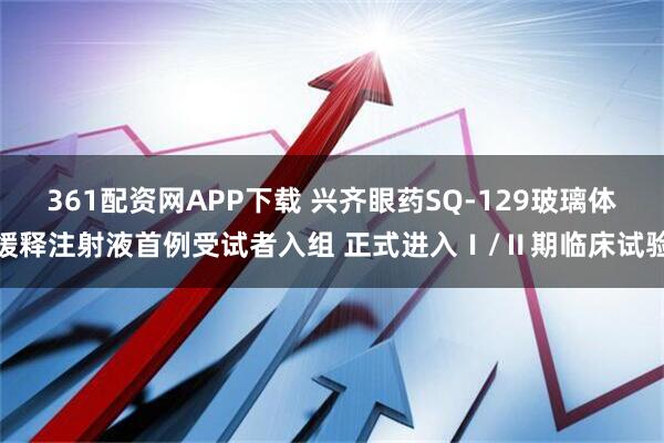 361配资网APP下载 兴齐眼药SQ-129玻璃体缓释注射液首例受试者入组 正式进入Ⅰ/Ⅱ期临床试验