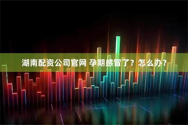 湖南配资公司官网 孕期感冒了？怎么办？