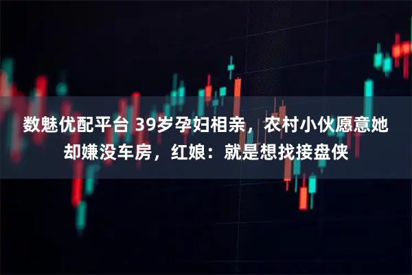数魅优配平台 39岁孕妇相亲，农村小伙愿意她却嫌没车房，红娘：就是想找接盘侠