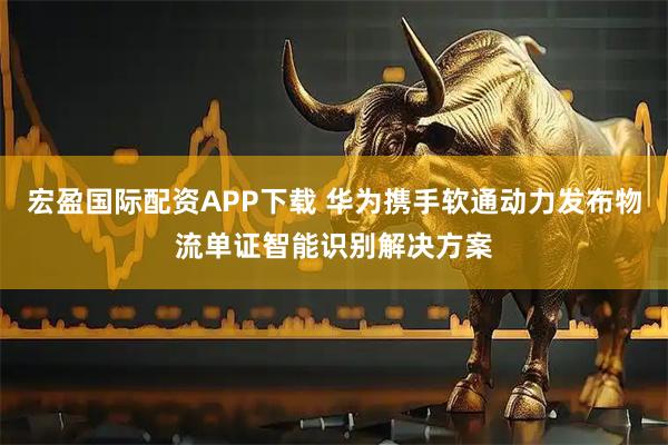 宏盈国际配资APP下载 华为携手软通动力发布物流单证智能识别解决方案