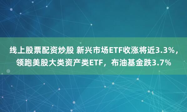线上股票配资炒股 新兴市场ETF收涨将近3.3%，领跑美股大类资产类ETF，布油基金跌3.7%