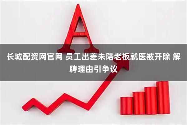 长城配资网官网 员工出差未陪老板就医被开除 解聘理由引争议