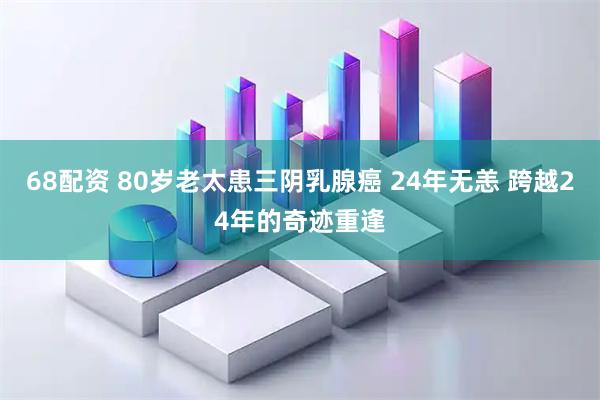 68配资 80岁老太患三阴乳腺癌 24年无恙 跨越24年的奇迹重逢