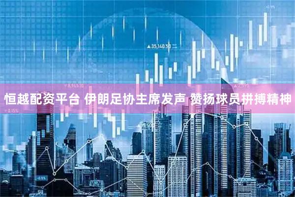 恒越配资平台 伊朗足协主席发声 赞扬球员拼搏精神